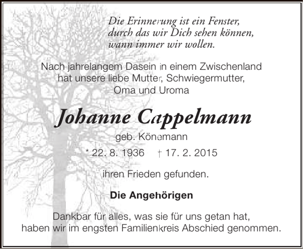 <p>r<br />Die Erinnerung ist ein Fenster,<br />durch das wir Dich sehen können,<br />wann immer wir wollen.<br />Nach jahrelangem Dasein in einem Zwischenland<br />hat unsere liebe Mutter, Schwiegermutter,<br />r<br />Oma und Uroma</p><p>Johanne Cappelmann<br />a<br />e<br />geb. Könemann</p><p>* 22. 8. 1936</p><p>† 17. 2. 2015</p><p>ihren Frieden gefunden.<br />Die Angehörigen<br />h<br />Dankbar für alles, was sie für uns getan hat,<br />haben wir im engsten Familienkreis Abschied genommen.<br />k</p>