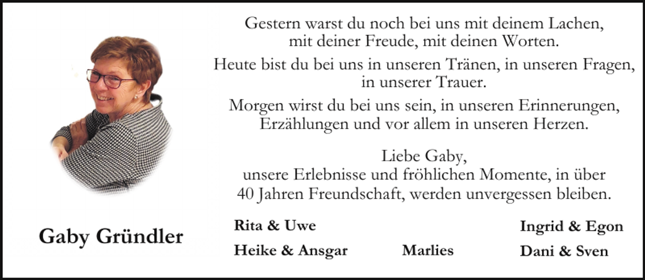 <p>Gestern warst du noch bei uns mit deinem Lachen,<br />mit deiner Freude, mit deinen Worten.<br />Heute bist du bei uns in unseren Tränen, in unseren Fragen,<br />in unserer Trauer.<br />Morgen wirst du bei uns sein, in unseren Erinnerungen,<br />Erzählungen und vor allem in unseren Herzen.<br />Liebe Gaby,<br />unsere Erlebnisse und fröhlichen Momente, in über<br />40 Jahren Freundschaft, werden unvergessen bleiben.</p><p>Gaby Gründler</p><p>Rita &amp; Uwe<br />Heike &amp; Ansgar</p><p>Marlies</p><p>Ingrid &amp; Egon<br />Dani &amp; Sven</p>