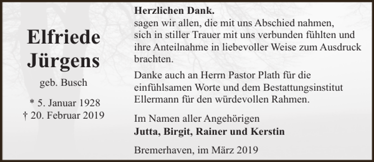 <p>Elfriede<br />Jürgens<br />geb. Busch<br />* 5. Januar 1928<br />† 20. Februar 2019</p><p>Herzlichen Dank.<br />sagen wir allen, die mit uns Abschied nahmen,<br />sich in stiller Trauer mit uns verbunden fühlten und<br />ihre Anteilnahme in liebevoller Weise zum Ausdruck<br />brachten.<br />Danke auch an Herrn Pastor Plath für die<br />einfühlsamen Worte und dem Bestattungsinstitut<br />Ellermann für den würdevollen Rahmen.<br />Im Namen aller Angehörigen<br />Jutta, Birgit, Rainer und Kerstin<br />Bremerhaven, im März 2019</p>