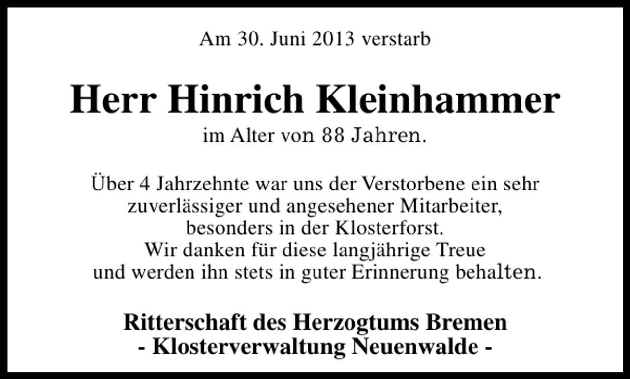 <p>Am 30. Juni 2013 verstarb</p><p>Herr Hinrich Kleinhammer<br />im Alter von 88 Jahren.</p><p>Über 4 Jahrzehnte war uns der Verstorbene ein sehr<br />zuverlässiger und angesehener Mitarbeiter,<br />besonders in der Klosterforst.<br />Wir danken für diese langjährige Treue<br />und werden ihn stets in guter Erinnerung behalten.</p><p>Ritterschaft des Herzogtums Bremen<br />- Klosterverwaltung Neuenwalde -</p>