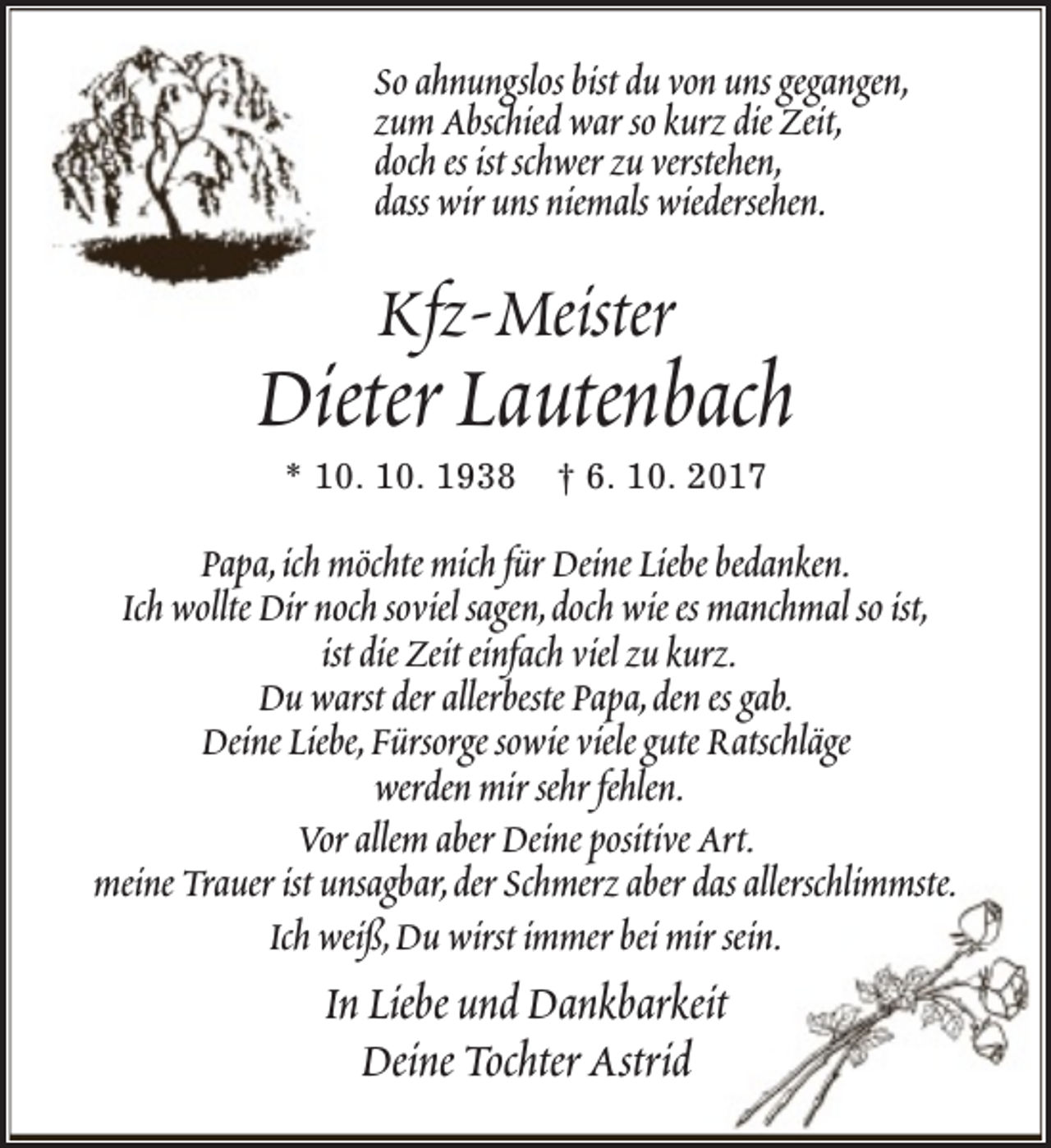 <p>So ahnungslos bist du von uns gegangen,<br />zum Abschied war so kurz die Zeit,<br />doch es ist schwer zu verstehen,<br />dass wir uns niemals wiedersehen.</p>
<p>Kfz-Meister</p>
<p>Dieter Lautenbach<br />* 10. 10. 1938</p>
<p>† 6. 10. 2017</p>
<p>Papa,ich möchte mich für Deine Liebe bedanken.<br />Ich wollte Dir noch soviel sagen,doch wie es manchmal so ist,<br />ist die Zeit einfach viel zu kurz.<br />Du warst der allerbeste Papa,den es gab.<br />Deine Liebe,Fürsorge sowie viele gute Ratschläge<br />werden mir sehr fehlen.<br />Vor allem aber Deine positive Art.<br />meine Trauer ist unsagbar,der Schmerz aber das allerschlimmste.<br />Ich weiß,Du wirst immer bei mir sein.</p>
<p>In Liebe und Dankbarkeit<br />Deine Tochter Astrid</p>