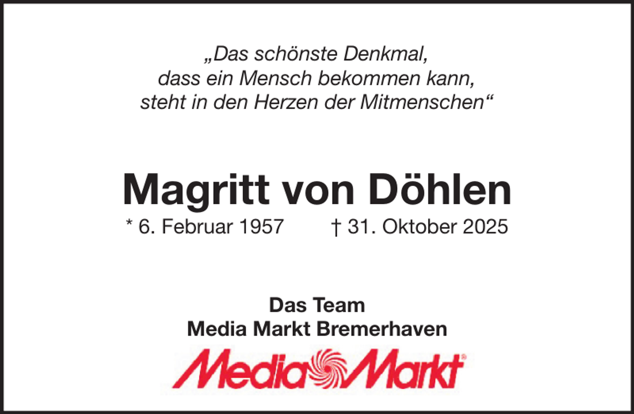 <p>„Das schönste Denkmal,<br />dass ein Mensch bekommen kann,<br />steht in den Herzen der Mitmenschen“</p><p>Magritt von Döhlen<br />* 6. Februar 1957</p><p>† 31. Oktober 2025</p><p>Das Team<br />Media Markt Bremerhaven</p>