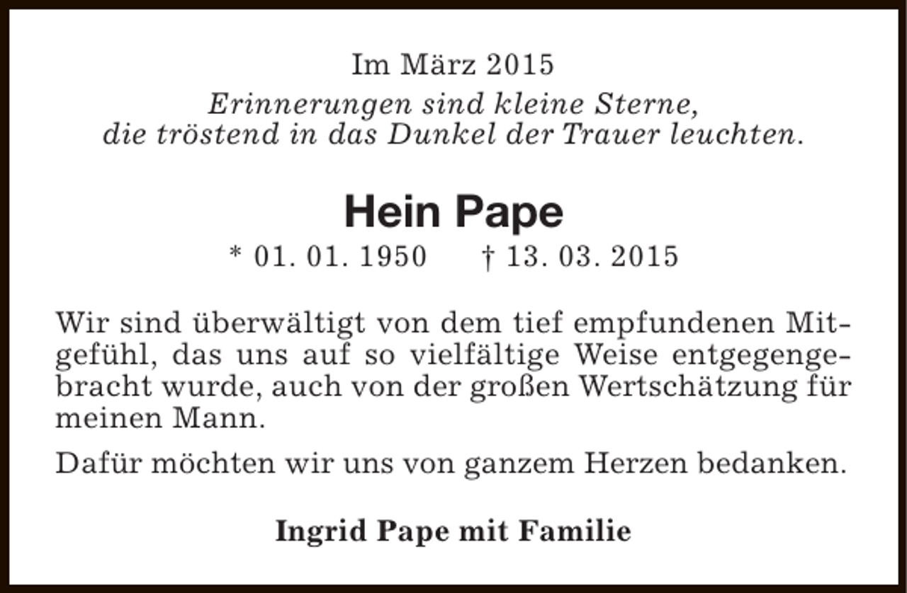 <p>Im März 2015<br />Erinnerungen sind kleine Sterne,<br />die tröstend in das Dunkel der Trauer leuchten.</p><p>Hein Pape</p><p>* 01. 01. 1950</p><p>† 13. 03. 2015</p><p>Wir sind überwältigt von dem tief empfundenen Mitgefühl, das uns auf so vielfältige Weise entgegengebracht wurde, auch von der großen Wertschätzung für<br />meinen Mann.<br />Dafür möchten wir uns von ganzem Herzen bedanken.<br />Ingrid Pape mit Familie</p>