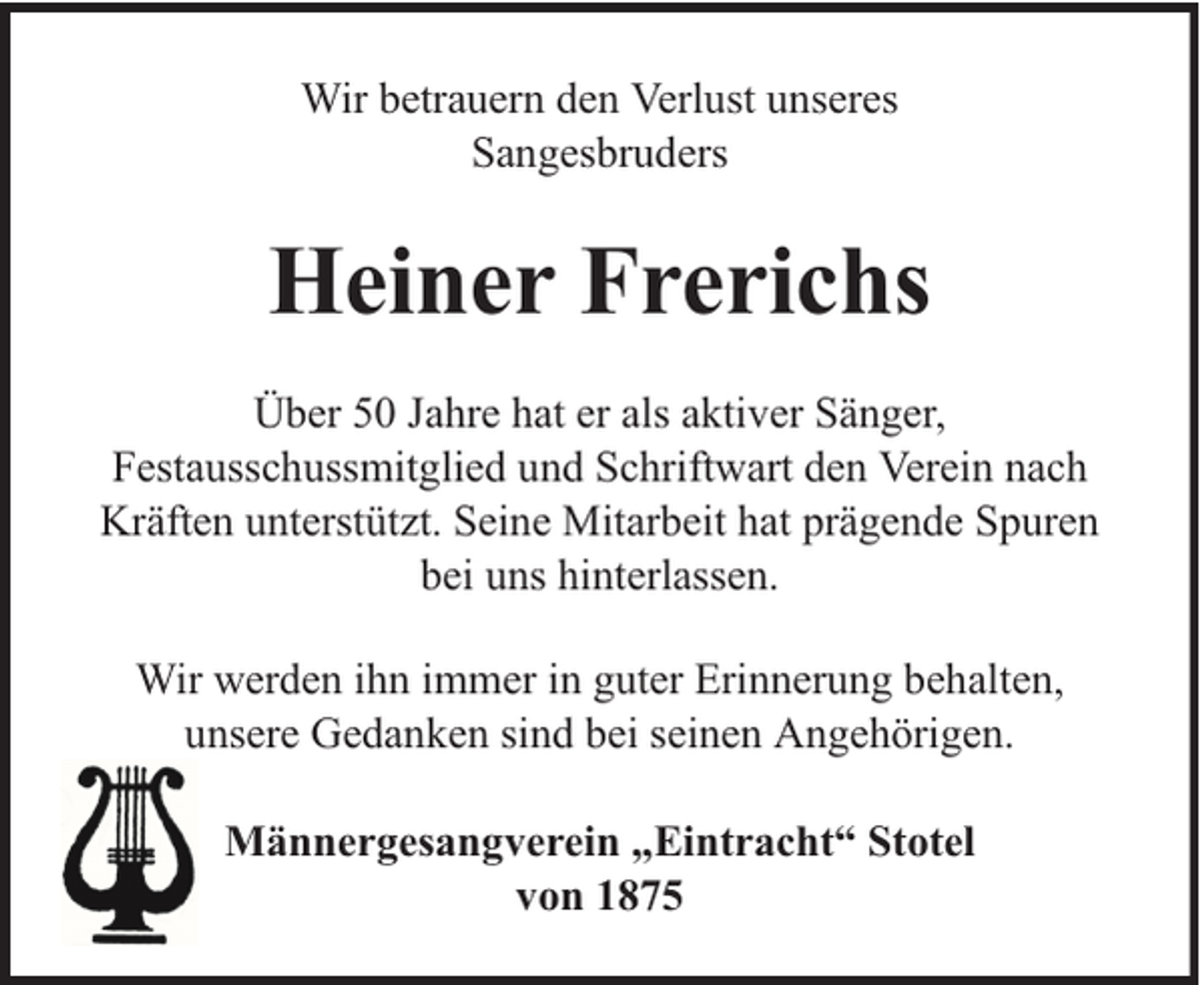 <p>Wir betrauern den Verlust unseres<br />Sangesbruders</p><p>Heiner Frerichs<br />Über 50 Jahre hat er als aktiver Sänger,<br />Festausschussmitglied und Schriftwart den Verein nach<br />Kräften unterstützt. Seine Mitarbeit hat prägende Spuren<br />bei uns hinterlassen.<br />Wir werden ihn immer in guter Erinnerung behalten,<br />unsere Gedanken sind bei seinen Angehörigen.<br />Männergesangverein „Eintracht“ Stotel<br />von 1875</p>