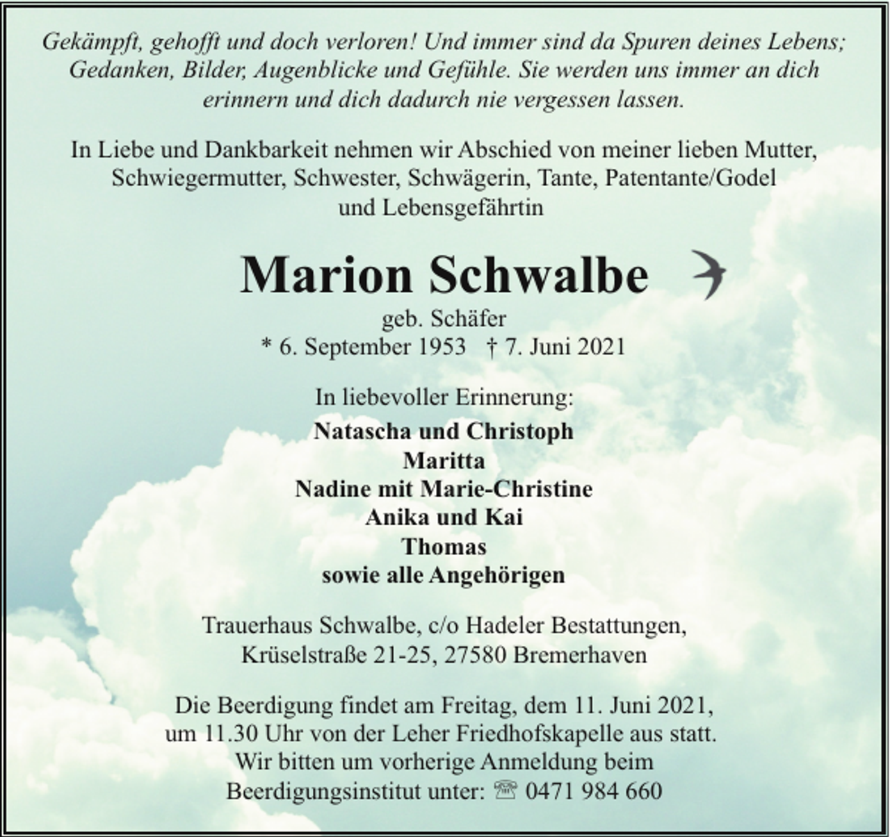 <p>Gekämpft, gehofft und doch verloren! Und immer sind da Spuren deines Lebens;<br />Gedanken, Bilder, Augenblicke und Gefühle. Sie werden uns immer an dich<br />erinnern und dich dadurch nie vergessen lassen.<br />In Liebe und Dankbarkeit nehmen wir Abschied von meiner lieben Mutter,<br />Schwiegermutter, Schwester, Schwägerin, Tante, Patentante/Godel<br />und Lebensgefährtin</p><p>Marion Schwalbe<br />geb. Schäfer<br />* 6. September 1953 † 7. Juni 2021<br />In liebevoller Erinnerung:<br />Natascha und Christoph<br />Maritta<br />Nadine mit Marie-Christine<br />Anika und Kai<br />Thomas<br />sowie alle Angehörigen<br />Trauerhaus Schwalbe, c/o Hadeler Bestattungen,<br />Krüselstraße 21-25, 27580 Bremerhaven<br />Die Beerdigung findet am Freitag, dem 11. Juni 2021,<br />um 11.30 Uhr von der Leher Friedhofskapelle aus statt.<br />Wir bitten um vorherige Anmeldung beim<br />Beerdigungsinstitut unter: ' 0471 984 660</p>