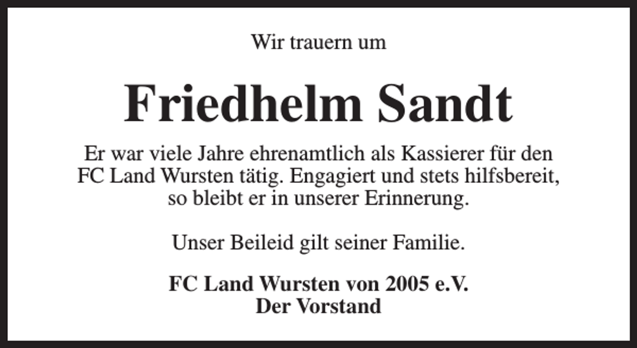 <p>Wir trauern um</p><p>Friedhelm Sandt</p><p>Er war viele Jahre ehrenamtlich als Kassierer für den<br />FC Land Wursten tätig. Engagiert und stets hilfsbereit,<br />so bleibt er in unserer Erinnerung.<br />Unser Beileid gilt seiner Familie.<br />FC Land Wursten von 2005 e.V.<br />Der Vorstand</p>
