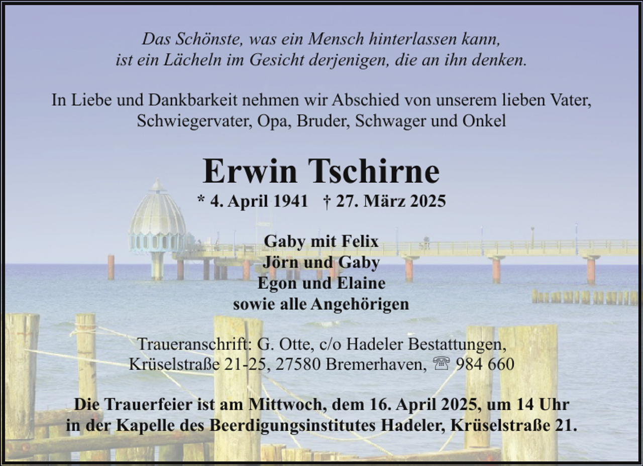 <p>Das Schönste, was ein Mensch hinterlassen kann,<br />ist ein Lächeln im Gesicht derjenigen, die an ihn denken.<br />In Liebe und Dankbarkeit nehmen wir Abschied von unserem lieben Vater,<br />Schwiegervater, Opa, Bruder, Schwager und Onkel</p><p>Erwin Tschirne</p><p>* 4. April 1941 † 27. März 2025<br />Gaby mit Felix<br />Jörn und Gaby<br />Egon und Elaine<br />sowie alle Angehörigen<br />Traueranschrift: G. Otte, c/o Hadeler Bestattungen,<br />Krüselstraße 21-25, 27580 Bremerhaven, ' 984 660<br />Die Trauerfeier ist am Mittwoch, dem 16. April 2025, um 14 Uhr<br />in der Kapelle des Beerdigungsinstitutes Hadeler, Krüselstraße 21.</p>