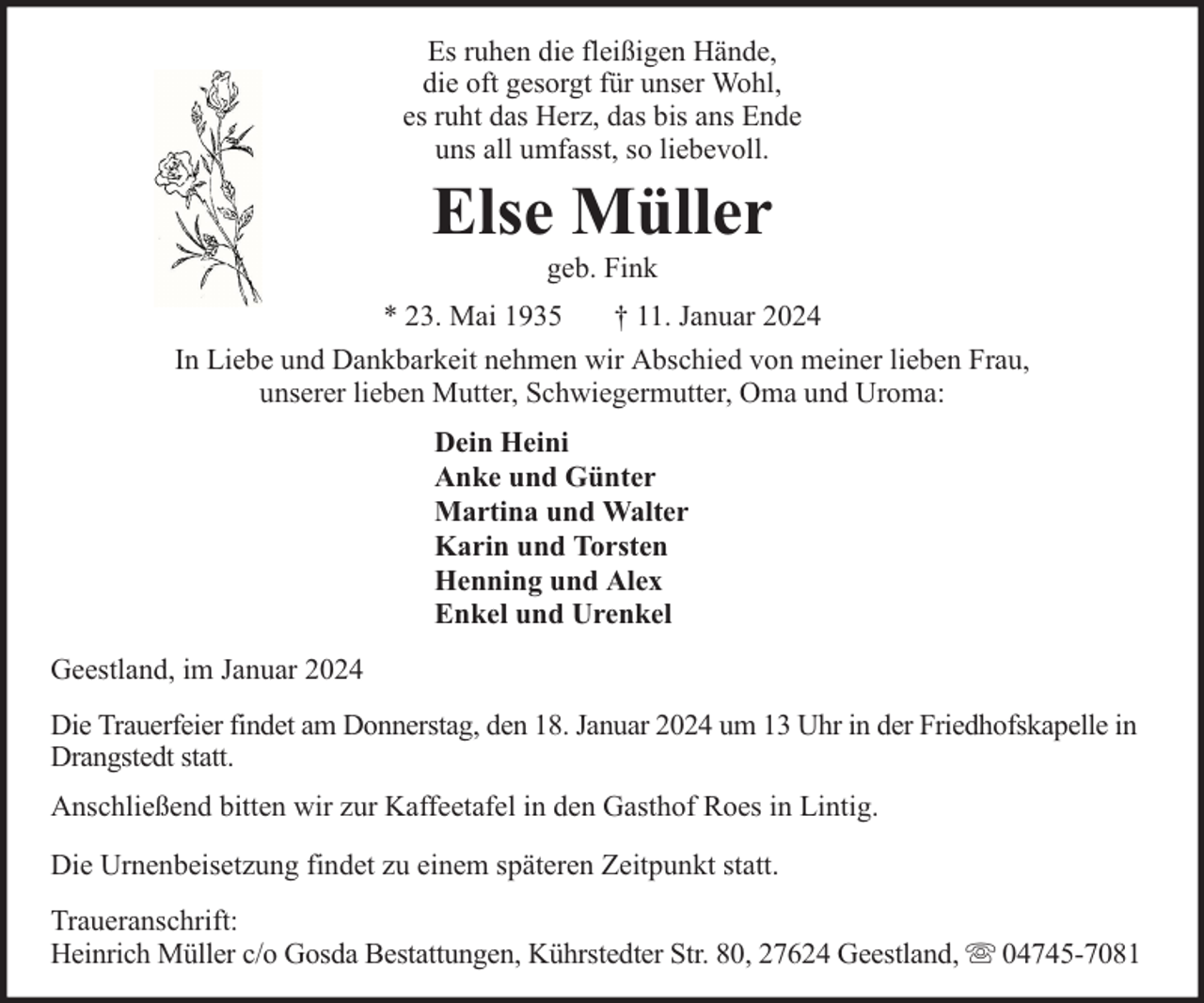 <p>Es ruhen die fleißigen Hände,<br />die oft gesorgt für unser Wohl,<br />es ruht das Herz, das bis ans Ende<br />uns all umfasst, so liebevoll.</p><p>Else Müller<br />geb. Fink</p><p>* 23. Mai 1935</p><p>† 11. Januar 2024</p><p>In Liebe und Dankbarkeit nehmen wir Abschied von meiner lieben Frau,<br />unserer lieben Mutter, Schwiegermutter, Oma und Uroma:<br />Dein Heini<br />Anke und Günter<br />Martina und Walter<br />Karin und Torsten<br />Henning und Alex<br />Enkel und Urenkel<br />Geestland, im Januar 2024<br />Die Trauerfeier findet am Donnerstag, den 18. Januar 2024 um 13 Uhr in der Friedhofskapelle in<br />Drangstedt statt.<br />Anschließend bitten wir zur Kaffeetafel in den Gasthof Roes in Lintig.<br />Die Urnenbeisetzung findet zu einem späteren Zeitpunkt statt.<br />Traueranschrift:<br />Heinrich Müller c/o Gosda Bestattungen, Kührstedter Str. 80, 27624 Geestland,</p><p>04745-7081</p>