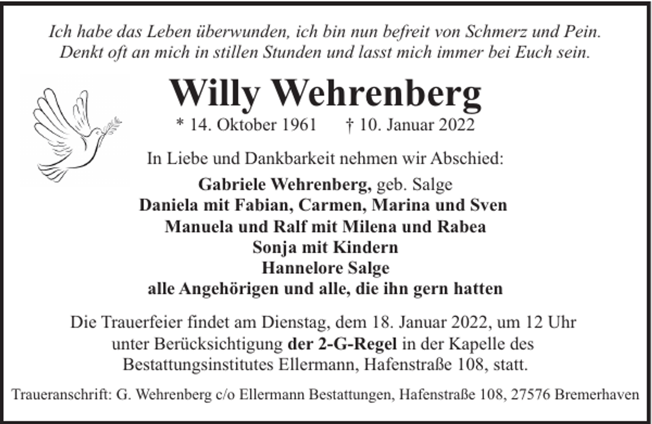 <p>Ich habe das Leben überwunden, ich bin nun befreit von Schmerz und Pein.<br />Denkt oft an mich in stillen Stunden und lasst mich immer bei Euch sein.</p><p>Willy Wehrenberg<br />* 14. Oktober 1961</p><p>† 10. Januar 2022</p><p>In Liebe und Dankbarkeit nehmen wir Abschied:<br />Gabriele Wehrenberg, geb. Salge<br />Daniela mit Fabian, Carmen, Marina und Sven<br />Manuela und Ralf mit Milena und Rabea<br />Sonja mit Kindern<br />Hannelore Salge<br />alle Angehörigen und alle, die ihn gern hatten<br />Die Trauerfeier findet am Dienstag, dem 18. Januar 2022, um 12 Uhr<br />unter Berücksichtigung der 2-G-Regel in der Kapelle des<br />Bestattungsinstitutes Ellermann, Hafenstraße 108, statt.<br />Traueranschrift: G. Wehrenberg c/o Ellermann Bestattungen, Hafenstraße 108, 27576 Bremerhaven</p>