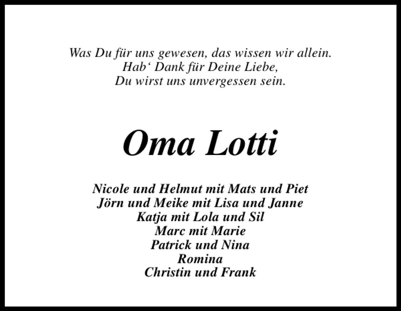 <p>Was Du für uns gewesen, das wissen wir allein.<br />Hab‘ Dank für Deine Liebe,<br />Du wirst uns unvergessen sein.</p><p>Oma Lotti<br />Nicole und Helmut mit Mats und Piet<br />Jörn und Meike mit Lisa und Janne<br />Katja mit Lola und Sil<br />Marc mit Marie<br />Patrick und Nina<br />Romina<br />Christin und Frank</p>