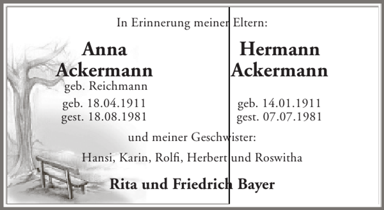 <p>In Erinnerung meiner Eltern:</p><p>Anna<br />Ackermann<br />geb. Reichmann<br />geb. 18.04.1911<br />gest. 18.08.1981</p><p>Hermann<br />Ackermann<br />geb. 14.01.1911<br />gest. 07.07.1981</p><p>und meiner Geschwister:<br />Hansi, Karin, Rolfi, Herbert und Roswitha</p><p>Rita und Friedrich Bayer</p>
