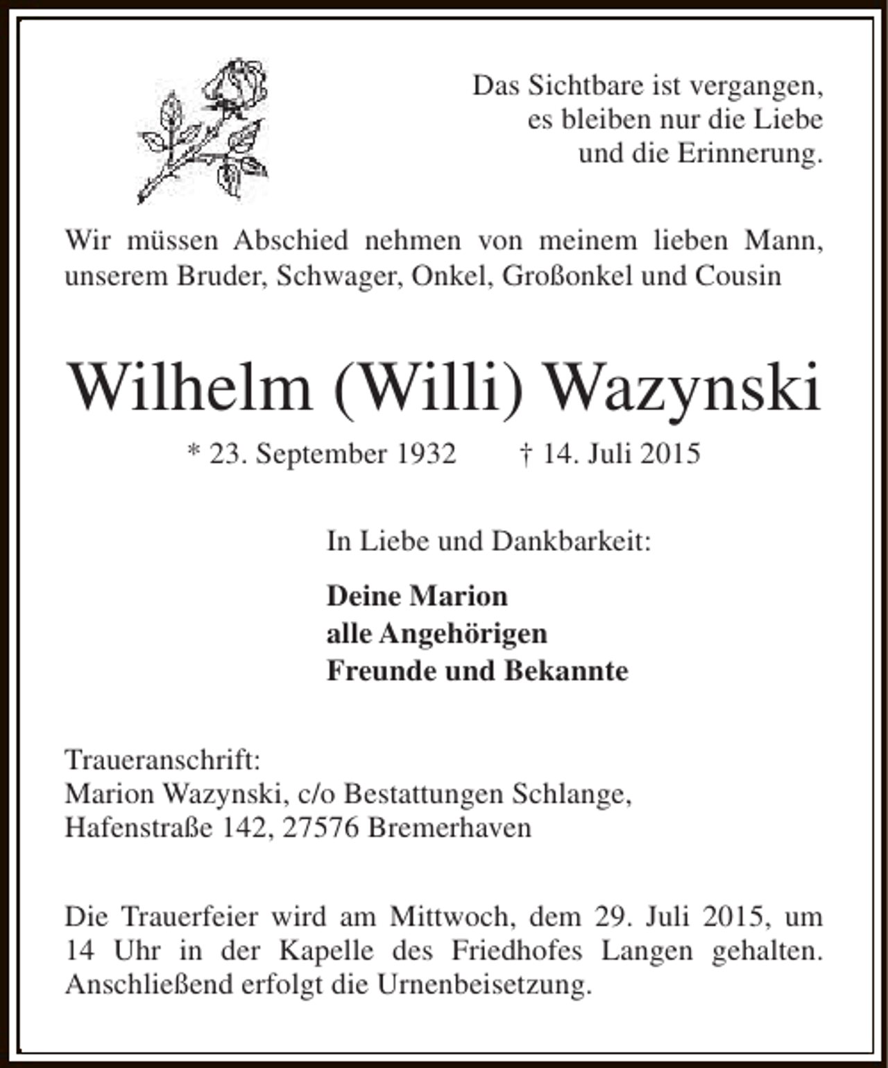 <p>Das Sichtbare ist vergangen,<br />es bleiben nur die Liebe<br />und die Erinnerung.<br />Wir müssen Abschied nehmen von meinem lieben Mann,<br />unserem Bruder, Schwager, Onkel, Großonkel und Cousin</p><p>Wilhelm (Willi) Wazynski<br />* 23. September 1932</p><p>† 14. Juli 2015</p><p>In Liebe und Dankbarkeit:<br />Deine Marion<br />alle Angehörigen<br />Freunde und Bekannte<br />Traueranschrift:<br />Marion Wazynski, c/o Bestattungen Schlange,<br />Hafenstraße 142, 27576 Bremerhaven<br />Die Trauerfeier wird am Mittwoch, dem 29. Juli 2015, um<br />14 Uhr in der Kapelle des Friedhofes Langen gehalten.<br />Anschließend erfolgt die Urnenbeisetzung.</p>