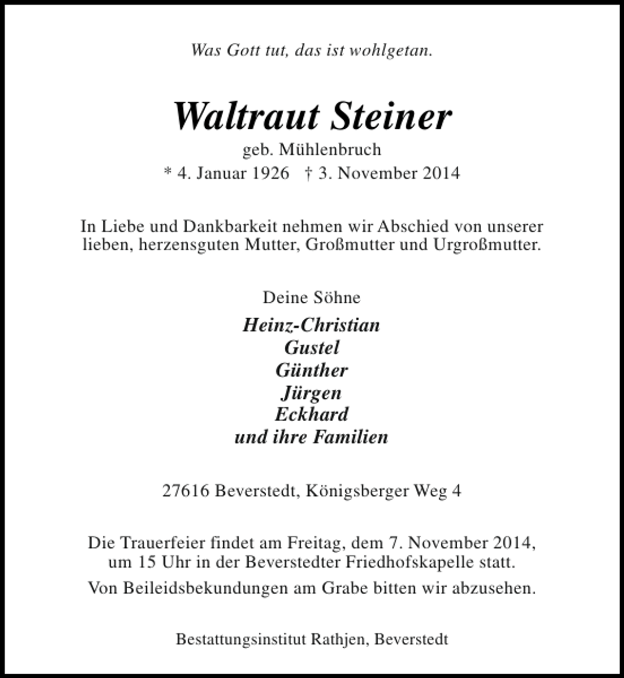 <p>Was Gott tut, das ist wohlgetan.</p><p>Waltraut Steiner</p><p>geb. Mühlenbruch<br />* 4. Januar 1926 † 3. November 2014<br />In Liebe und Dankbarkeit nehmen wir Abschied von unserer<br />lieben, herzensguten Mutter, Großmutter und Urgroßmutter.<br />Deine Söhne</p><p>Heinz-Christian<br />Gustel<br />Günther<br />Jürgen<br />Eckhard<br />und ihre Familien<br />27616 Beverstedt, Königsberger Weg 4<br />Die Trauerfeier findet am Freitag, dem 7. November 2014,<br />um 15 Uhr in der Beverstedter Friedhofskapelle statt.<br />Von Beileidsbekundungen am Grabe bitten wir abzusehen.<br />Bestattungsinstitut Rathjen, Beverstedt</p>