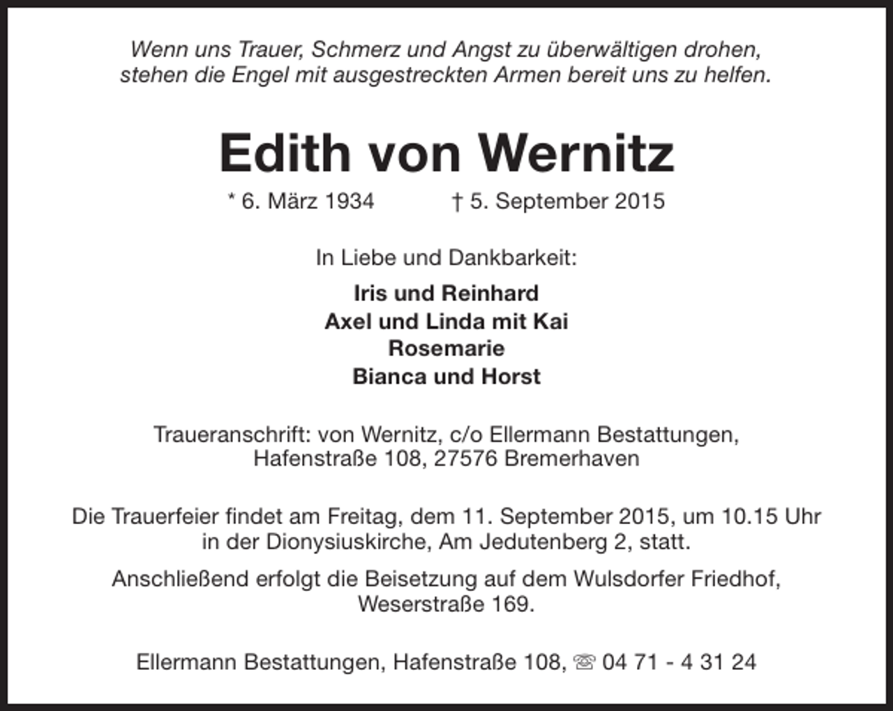 <p>Wenn uns Trauer, Schmerz und Angst zu überwältigen drohen,<br />stehen die Engel mit ausgestreckten Armen bereit uns zu helfen.</p><p>Edith von Wernitz<br />* 6. März 1934</p><p>† 5. September 2015</p><p>In Liebe und Dankbarkeit:<br />Iris und Reinhard<br />Axel und Linda mit Kai<br />Rosemarie<br />Bianca und Horst<br />Traueranschrift: von Wernitz, c/o Ellermann Bestattungen,<br />Hafenstraße 108, 27576 Bremerhaven<br />Die Trauerfeier findet am Freitag, dem 11. September 2015, um 10.15 Uhr<br />in der Dionysiuskirche, Am Jedutenberg 2, statt.<br />Anschließend erfolgt die Beisetzung auf dem Wulsdorfer Friedhof,<br />Weserstraße 169.<br />Ellermann Bestattungen, Hafenstraße 108, s 04 71 - 4 31 24</p>