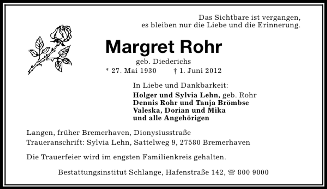 <p>Das Sichtbare ist vergangen,<br />es bleiben nur die Liebe und die Erinnerung.</p><p>Margret Rohr<br />geb. Diederichs<br />* 27. Mai 1930<br />† 1. Juni 2012</p><p>In Liebe und Dankbarkeit:<br />Holger und Sylvia Lehn, geb. Rohr<br />Dennis Rohr und Tanja Brömbse<br />Valeska, Dorian und Mika<br />und alle Angehörigen<br />Langen, früher Bremerhaven, Dionysiusstraße<br />Traueranschrift: Sylvia Lehn, Sattelweg 9, 27580 Bremerhaven<br />Die Trauerfeier wird im engsten Familienkreis gehalten.<br />Bestattungsinstitut Schlange, Hafenstraße 142, s 800 9000</p>