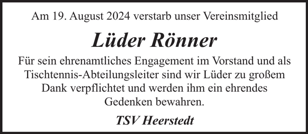 <p>Am 19. August 2024 verstarb unser Vereinsmitglied</p><p>Lüder Rönner</p><p>Für sein ehrenamtliches Engagement im Vorstand und als<br />Tischtennis-Abteilungsleiter sind wir Lüder zu großem<br />Dank verpflichtet und werden ihm ein ehrendes<br />Gedenken bewahren.</p><p>TSV Heerstedt</p>