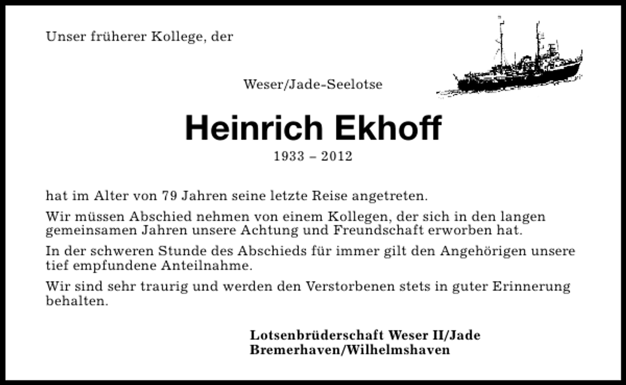 <p>Unser früherer Kollege, der<br />Weser/Jade-Seelotse</p><p>Heinrich Ekhoff<br />1933 − 2012</p><p>hat im Alter von 79 Jahren seine letzte Reise angetreten.<br />Wir müssen Abschied nehmen von einem Kollegen, der sich in den langen<br />gemeinsamen Jahren unsere Achtung und Freundschaft erworben hat.<br />In der schweren Stunde des Abschieds für immer gilt den Angehörigen unsere<br />tief empfundene Anteilnahme.<br />Wir sind sehr traurig und werden den Verstorbenen stets in guter Erinnerung<br />behalten.<br />Lotsenbrüderschaft Weser II/Jade<br />Bremerhaven/Wilhelmshaven</p>