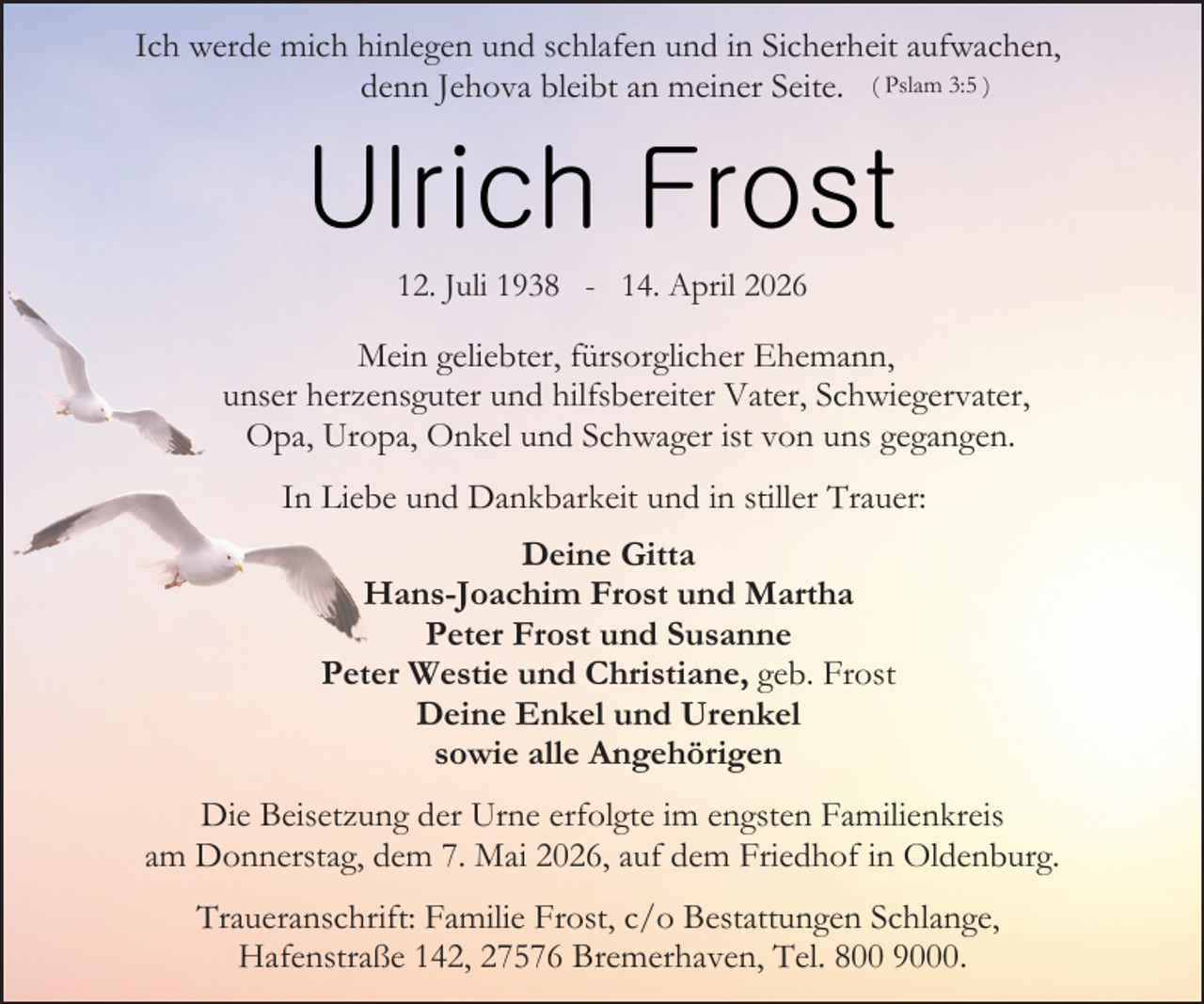<p>Ich werde mich hinlegen und schlafen und in Sicherheit aufwachen,<br />denn Jehova bleibt an meiner Seite. ( Pslam 3:5 )</p><p>Ulrich Frost<br />12. Juli 1938 - 14. April 2026</p><p>Mein geliebter, fürsorglicher Ehemann,<br />unser herzensguter und hilfsbereiter Vater, Schwiegervater,<br />Opa, Uropa, Onkel und Schwager ist von uns gegangen.<br />In Liebe und Dankbarkeit und in stiller Trauer:<br />Deine Gitta<br />Hans-Joachim Frost und Martha<br />Peter Frost und Susanne<br />Peter Westie und Christiane, geb. Frost<br />Deine Enkel und Urenkel<br />sowie alle Angehörigen<br />Die Beisetzung der Urne erfolgte im engsten Familienkreis<br />am Donnerstag, dem 7. Mai 2026, auf dem Friedhof in Oldenburg.<br />Traueranschrift: Familie Frost, c/o Bestattungen Schlange,<br />Hafenstraße 142, 27576 Bremerhaven, Tel. 800 9000.</p>