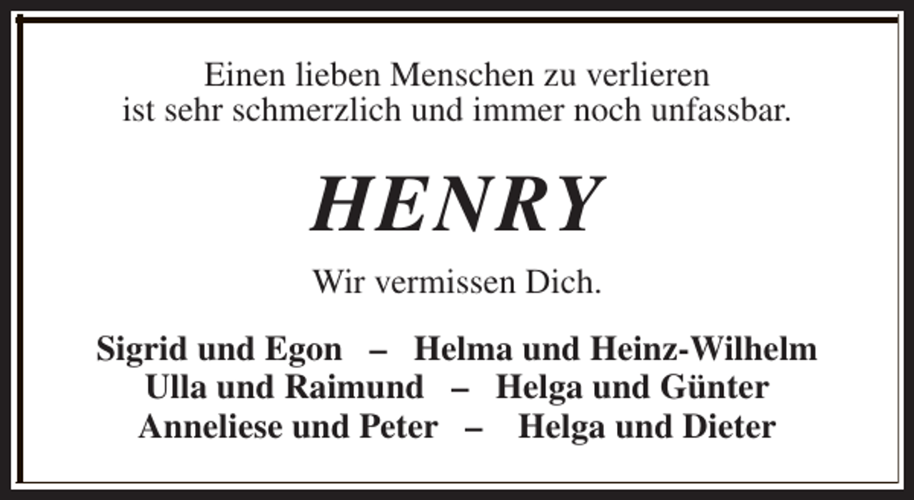 <p>Einen lieben Menschen zu verlieren<br />ist sehr schmerzlich und immer noch unfassbar.</p><p>HENRY<br />Wir vermissen Dich.<br />Sigrid und Egon – Helma und Heinz-Wilhelm<br />Ulla und Raimund – Helga und Günter<br />Anneliese und Peter – Helga und Dieter</p>
