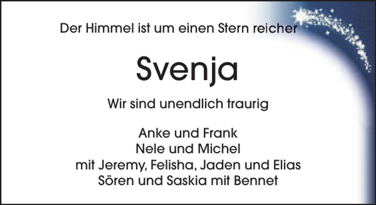 <p>Der Himmel ist um einen Stern<br />n reicher</p><p>Svenja<br />Wir sind unendlich traurig<br />Anke und Frank<br />Nele und Michel<br />mit Jeremy, Felisha, Jaden und Elias<br />Sören und Saskia mit Bennet</p>