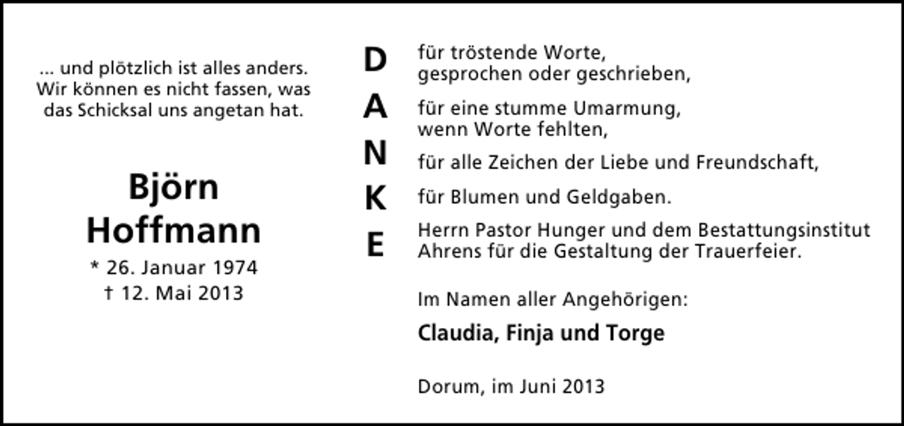 <p>... und plötzlich ist alles anders.<br />Wir können es nicht fassen, was<br />das Schicksal uns angetan hat.</p><p>Björn<br />Hoffmann<br />* 26. Januar 1974<br />† 12. Mai 2013</p><p>D<br />A<br />N<br />K<br />E</p><p>für tröstende Worte,<br />gesprochen oder geschrieben,<br />für eine stumme Umarmung,<br />wenn Worte fehlten,<br />für alle Zeichen der Liebe und Freundschaft,<br />für Blumen und Geldgaben.<br />Herrn Pastor Hunger und dem Bestattungsinstitut<br />Ahrens für die Gestaltung der Trauerfeier.<br />Im Namen aller Angehörigen:</p><p>Claudia, Finja und Torge<br />Dorum, im Juni 2013</p>