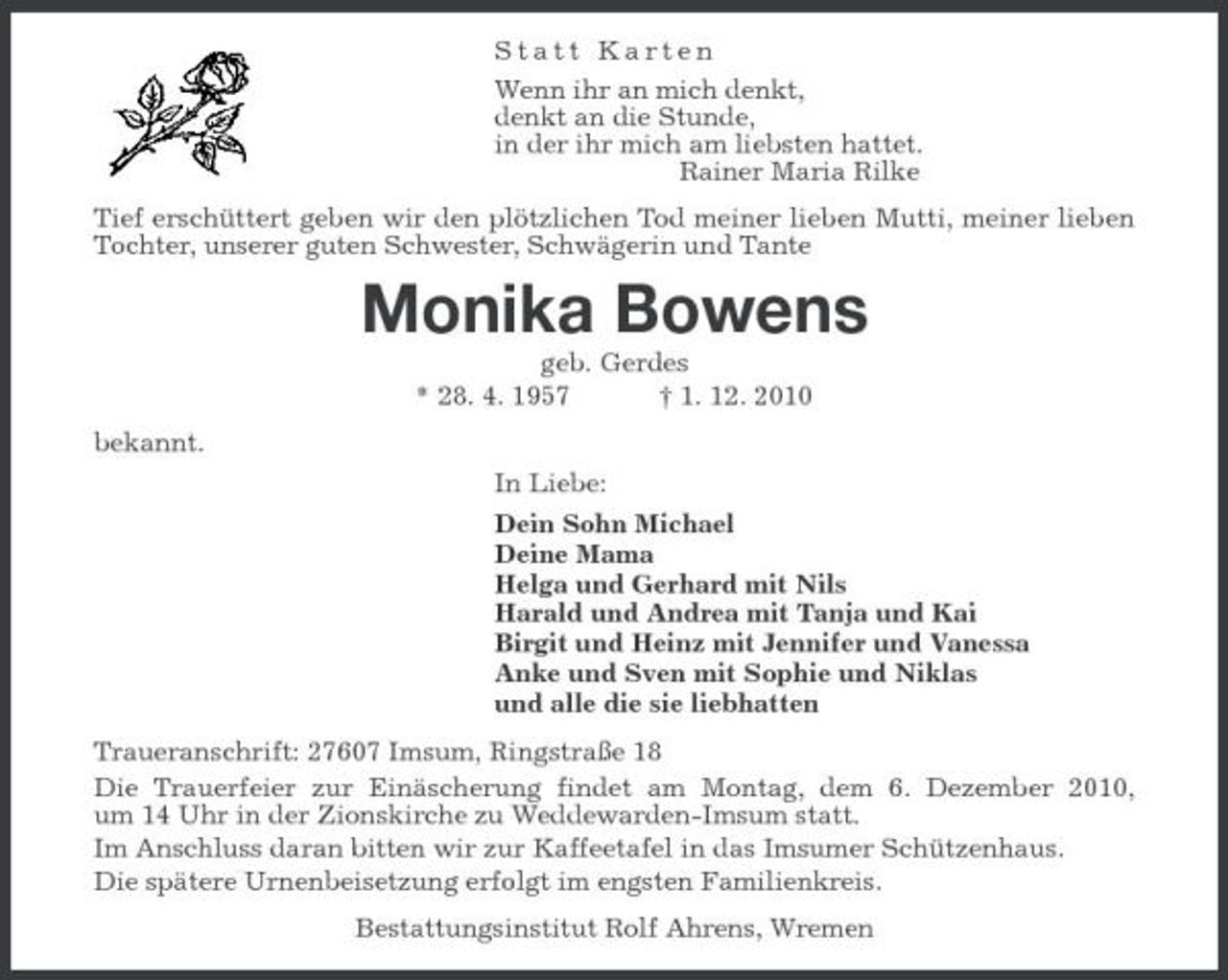 <p>Statt Karten<br />Wenn ihr an mich denkt,<br />denkt an die Stunde,<br />in der ihr mich am liebsten hattet.<br />Rainer Maria Rilke<br />Tief erschüttert geben wir den plötzlichen Tod meiner lieben Mutti, meiner lieben Tochter, unserer guten Schwester, Schwägerin und Tante<br />Monika Bowens<br />geb. Gerdes<br />* 28. 4. 1957 † 1. 12. 2010<br />bekannt.<br />In Liebe:<br />Dein Sohn Michael<br />Deine Mama<br />Helga und Gerhard mit Nils<br />Harald und Andrea mit Tanja und Kai<br />Birgit und Heinz mit Jennifer und Vanessa<br />Anke und Sven mit Sophie und Niklas<br />und alle die sie liebhatten<br />Traueranschrift: 27607 Imsum, Ringstraße 18<br />Die Trauerfeier zur Einäscherung findet am Montag, dem 6. Dezember 2010,<br />um 14 Uhr in der Zionskirche zu Weddewarden-Imsum statt.<br />Im Anschluss daran bitten wir zur Kaffeetafel in das Imsumer Schützenhaus.<br />Die spätere Urnenbeisetzung erfolgt im engsten Familienkreis.<br />Bestattungsinstitut Rolf Ahrens, Wremen</p>