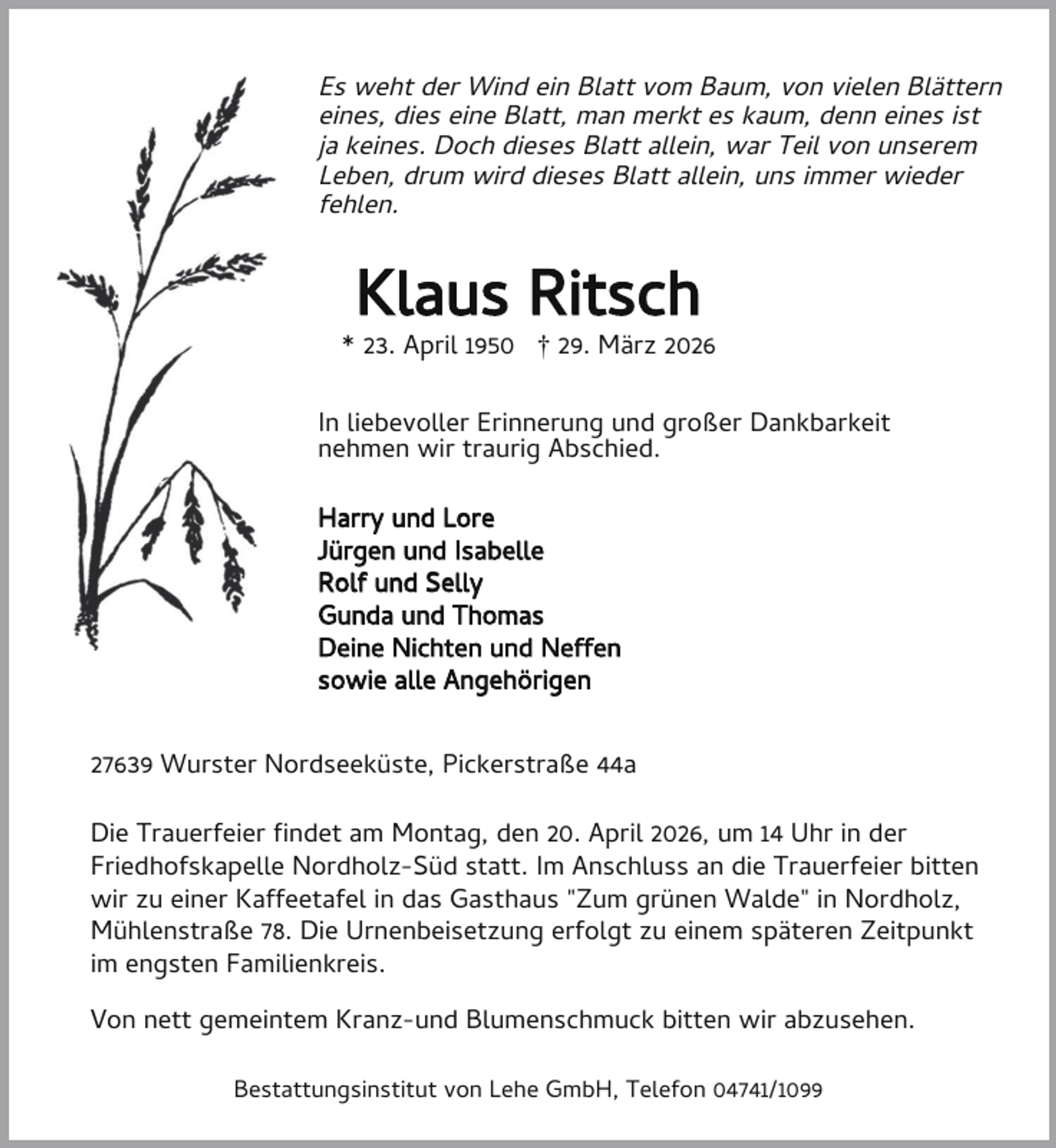 <p>Es weht der Wind ein Blatt vom Baum, von vielen Blättern<br />eines, dies eine Blatt, man merkt es kaum, denn eines ist<br />ja keines. Doch dieses Blatt allein, war Teil von unserem<br />Leben, drum wird dieses Blatt allein, uns immer wieder<br />fehlen.</p><p>Klaus Ritsch</p><p>* 23. April 1950 † 29. März 2026<br />In liebevoller Erinnerung und großer Dankbarkeit<br />nehmen wir traurig Abschied.<br />Harry und Lore<br />Jürgen und Isabelle<br />Rolf und Selly<br />Gunda und Thomas<br />Deine Nichten und Neffen<br />sowie alle Angehörigen<br />27639 Wurster Nordseeküste, Pickerstraße 44a<br />Die Trauerfeier ndet am Montag, den 20. April 2026, um 14 Uhr in der<br />Friedhofskapelle Nordholz-Süd statt. Im Anschluss an die Trauerfeier bitten<br />wir zu einer Kaffeetafel in das Gasthaus "Zum grünen Walde" in Nordholz,<br />Mühlenstraße 78. Die Urnenbeisetzung erfolgt zu einem späteren Zeitpunkt<br />im engsten Familienkreis.<br />Von nett gemeintem Kranz-und Blumenschmuck bitten wir abzusehen.<br />Bestattungsinstitut von Lehe GmbH, Telefon 04741/1099</p>