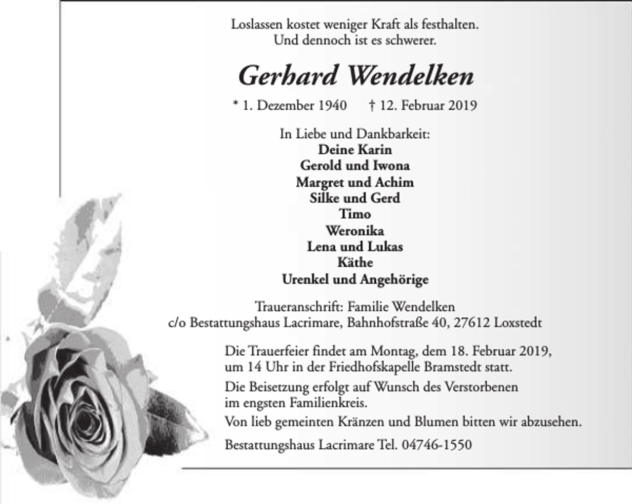 <p>Loslassen kostet weniger Kraft als festhalten.<br />Und dennoch ist es schwerer.</p><p>Gerhard Wendelken<br />* 1. Dezember 1940</p><p>† 12. Februar 2019</p><p>In Liebe und Dankbarkeit:<br />Deine Karin<br />Gerold und Iwona<br />Margret und Achim<br />Silke und Gerd<br />Timo<br />Weronika<br />Lena und Lukas<br />Käthe<br />Urenkel und Angehörige<br />Traueranschrift: Familie Wendelken<br />c/o Bestattungshaus Lacrimare, Bahnhofstraße 40, 27612 Loxstedt<br />Die Trauerfeier findet am Montag, dem 18. Februar 2019,<br />um 14 Uhr in der Friedhofskapelle Bramstedt statt.<br />Die Beisetzung erfolgt auf Wunsch des Verstorbenen<br />im engsten Familienkreis.<br />Von lieb gemeinten Kränzen und Blumen bitten wir abzusehen.<br />Bestattungshaus Lacrimare Tel. 04746-1550</p>