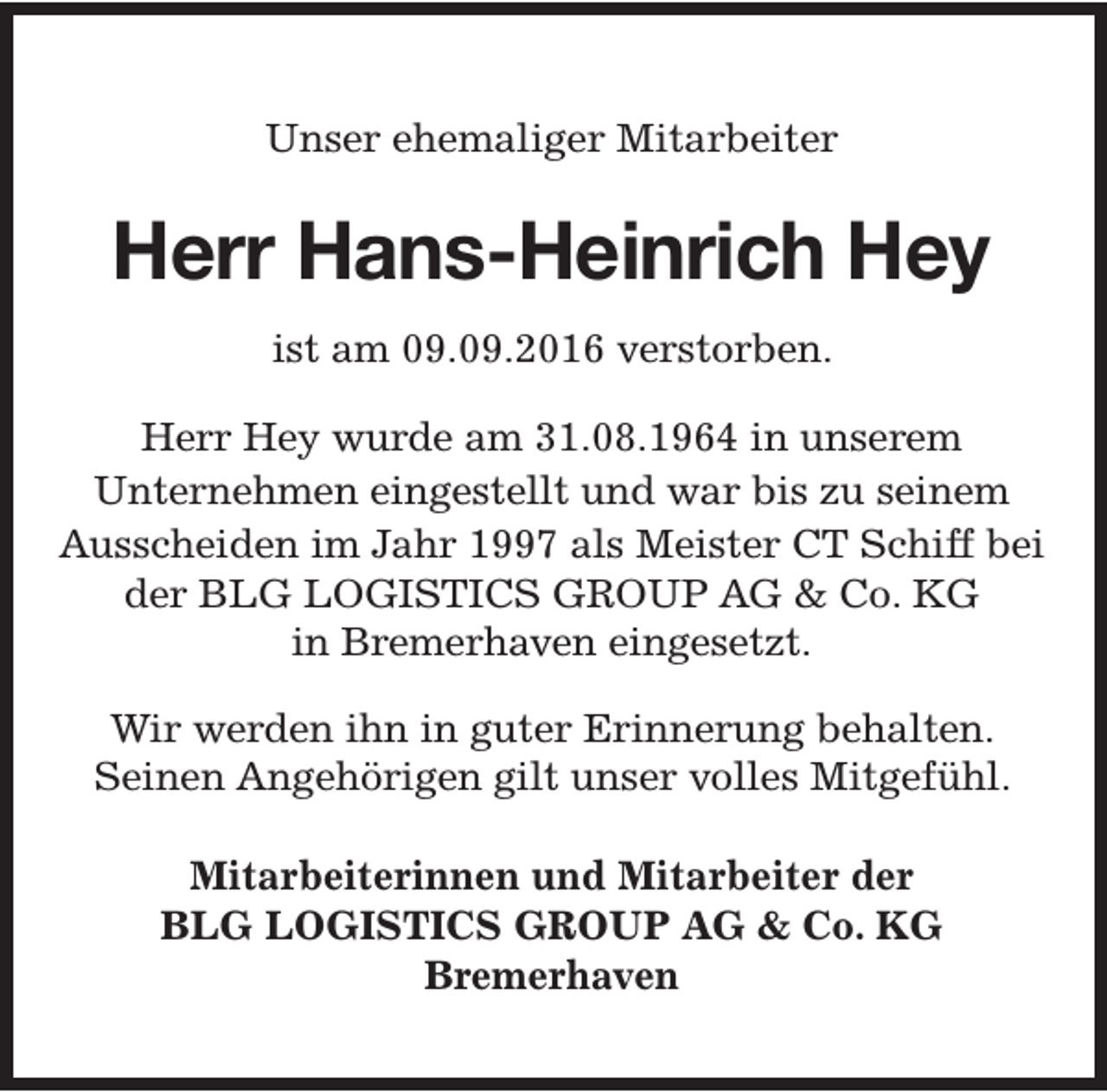 <p>Unser ehemaliger Mitarbeiter</p><p>Herr Hans-Heinrich Hey<br />ist am 09.09.2016 verstorben.<br />Herr Hey wurde am 31.08.1964 in unserem<br />Unternehmen eingestellt und war bis zu seinem<br />Ausscheiden im Jahr 1997 als Meister CT Schiff bei<br />der BLG LOGISTICS GROUP AG &amp; Co. KG<br />in Bremerhaven eingesetzt.<br />Wir werden ihn in guter Erinnerung behalten.<br />Seinen Angehörigen gilt unser volles Mitgefühl.<br />Mitarbeiterinnen und Mitarbeiter der<br />BLG LOGISTICS GROUP AG &amp; Co. KG<br />Bremerhaven</p>