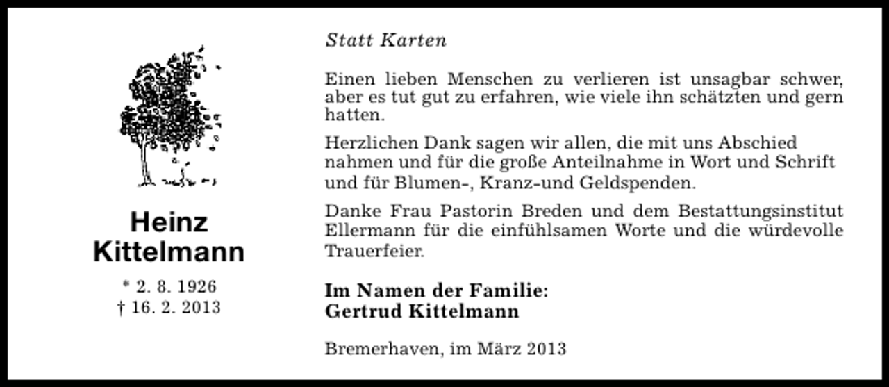 <p>Statt Karten<br />Einen lieben Menschen zu verlieren ist unsagbar schwer,<br />aber es tut gut zu erfahren, wie viele ihn schätzten und gern<br />hatten.<br />Herzlichen Dank sagen wir allen, die mit uns Abschied<br />nahmen und für die große Anteilnahme in Wort und Schrift<br />und für Blumen-, Kranz-und Geldspenden.</p><p>Heinz<br />Kittelmann<br />* 2. 8. 1926<br />† 16. 2. 2013</p><p>Danke Frau Pastorin Breden und dem Bestattungsinstitut<br />Ellermann für die einfühlsamen Worte und die würdevolle<br />Trauerfeier.</p><p>Im Namen der Familie:<br />Gertrud Kittelmann<br />Bremerhaven, im März 2013</p>
