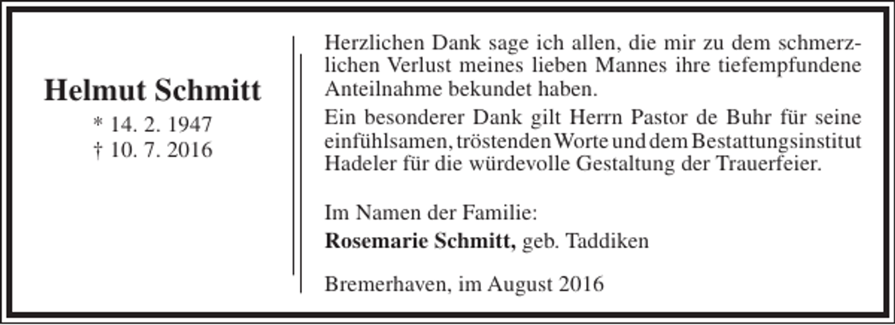 <p>Helmut Schmitt<br />* 14. 2. 1947<br />† 10. 7. 2016</p><p>Herzlichen Dank sage ich allen, die mir zu dem schmerzlichen Verlust meines lieben Mannes ihre tiefempfundene<br />Anteilnahme bekundet haben.<br />Ein besonderer Dank gilt Herrn Pastor de Buhr für seine<br />einfühlsamen, tröstendenWorte und dem Bestattungsinstitut<br />Hadeler für die würdevolle Gestaltung der Trauerfeier.<br />Im Namen der Familie:<br />Rosemarie Schmitt, geb. Taddiken<br />Bremerhaven, im August 2016</p>