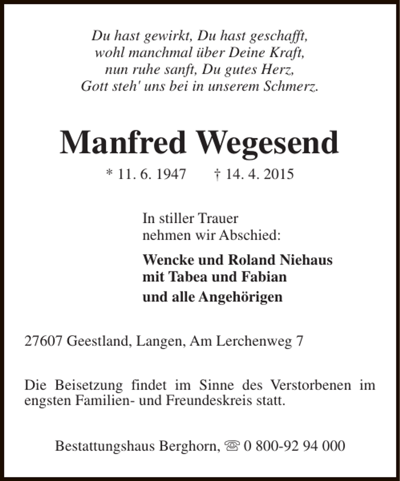 <p>Du hast gewirkt, Du hast geschafft,<br />wohl manchmal über Deine Kraft,<br />nun ruhe sanft, Du gutes Herz,<br />Gott steh' uns bei in unserem Schmerz.</p>
<p>Manfred Wegesend<br />* 11. 6. 1947</p>
<p>† 14. 4. 2015</p>
<p>In stiller Trauer<br />nehmen wir Abschied:<br />Wencke und Roland Niehaus<br />mit Tabea und Fabian<br />und alle Angehörigen<br />27607 Geestland, Langen, Am Lerchenweg 7<br />Die Beisetzung findet im Sinne des Verstorbenen im<br />engsten Familien- und Freundeskreis statt.<br />Bestattungshaus Berghorn, s 0 800-92 94 000</p>