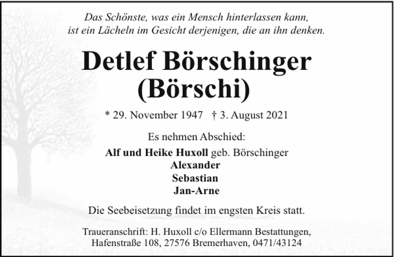<p>Das Schönste, was ein Mensch hinterlassen kann,<br />ist ein Lächeln im Gesicht derjenigen, die an ihn denken.</p><p>Detlef Börschinger<br />(Börschi)<br />* 29. November 1947 † 3. August 2021<br />Es nehmen Abschied:<br />Alf und Heike Huxoll geb. Börschinger<br />Alexander<br />Sebastian<br />Jan-Arne<br />Die Seebeisetzung findet im engsten Kreis statt.<br />Traueranschrift: H. Huxoll c/o Ellermann Bestattungen,<br />Hafenstraße 108, 27576 Bremerhaven, 0471/43124</p>