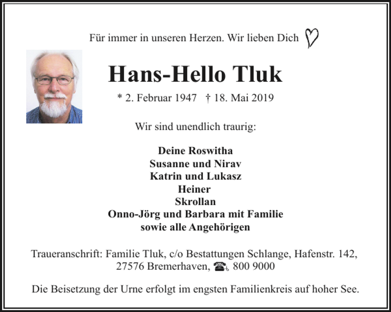 <p>Für immer in unseren Herzen. Wir lieben Dich</p><p>Hans-Hello Tluk<br />* 2. Februar 1947 † 18. Mai 2019<br />Wir sind unendlich traurig:<br />Deine Roswitha<br />Susanne und Nirav<br />Katrin und Lukasz<br />Heiner<br />Skrollan<br />Onno-Jörg und Barbara mit Familie<br />sowie alle Angehörigen<br />Traueranschrift: Familie Tluk, c/o Bestattungen Schlange, Hafenstr. 142,<br />27576 Bremerhaven,<br />800 9000<br />Die Beisetzung der Urne erfolgt im engsten Familienkreis auf hoher See.</p>