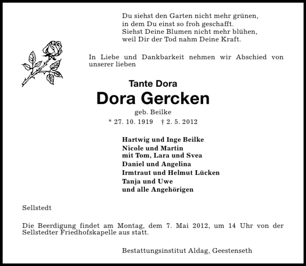 <p>Du siehst den Garten nicht mehr grünen,<br />in dem Du einst so froh geschafft.<br />Siehst Deine Blumen nicht mehr blühen,<br />weil Dir der Tod nahm Deine Kraft.<br />In Liebe und Dankbarkeit nehmen wir Abschied von<br />unserer lieben</p><p>Tante Dora</p><p>Dora Gercken<br />geb. Beilke<br />* 27. 10. 1919 † 2. 5. 2012</p><p>Hartwig und Inge Beilke<br />Nicole und Martin<br />mit Tom, Lara und Svea<br />Daniel und Angelina<br />Irmtraut und Helmut Lücken<br />Tanja und Uwe<br />und alle Angehörigen<br />Sellstedt<br />Die Beerdigung findet am Montag, dem 7. Mai 2012, um 14 Uhr von der<br />Sellstedter Friedhofskapelle aus statt.<br />Bestattungsinstitut Aldag, Geestenseth</p>