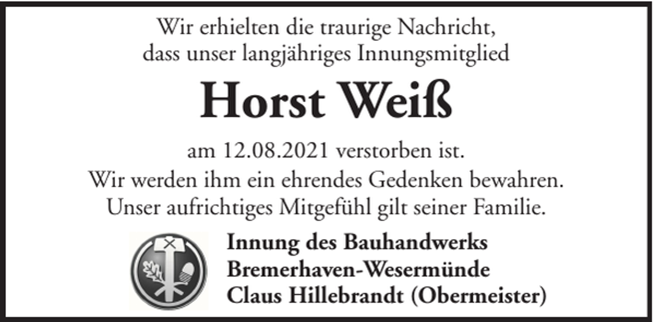 <p>Wir erhielten die traurige Nachricht,<br />dass unser langjähriges Innungsmitglied</p><p>Horst Weiß<br />am 12.08.2021 verstorben ist.<br />Wir werden ihm ein ehrendes Gedenken bewahren.<br />Unser aufrichtiges Mitgefühl gilt seiner Familie.<br />Innung des Bauhandwerks<br />Bremerhaven-Wesermünde<br />Claus Hillebrandt (Obermeister)</p>