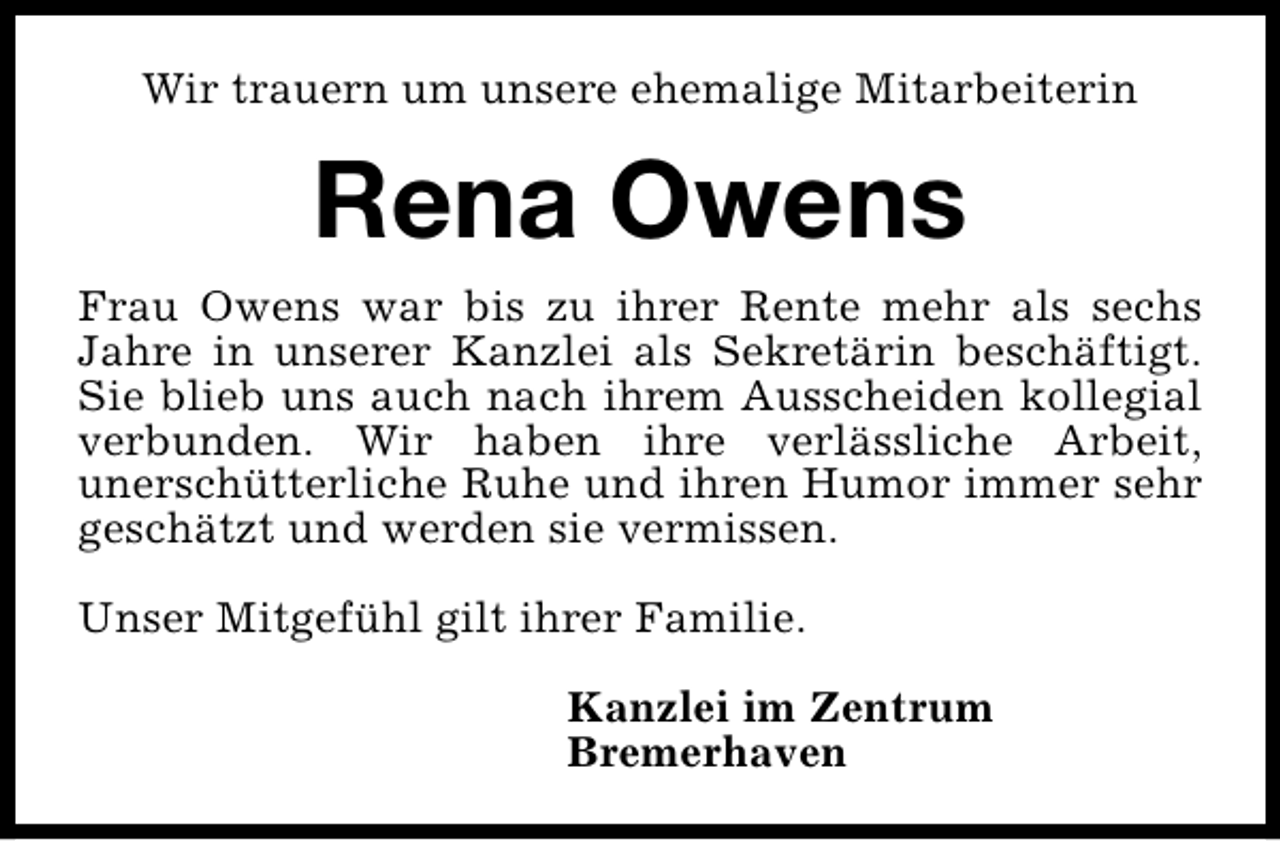 <p>Wir trauern um unsere ehemalige Mitarbeiterin</p><p>Rena Owens<br />Frau Owens war bis zu ihrer Rente mehr als sechs<br />Jahre in unserer Kanzlei als Sekretärin beschäftigt.<br />Sie blieb uns auch nach ihrem Ausscheiden kollegial<br />verbunden. Wir haben ihre verlässliche Arbeit,<br />unerschütterliche Ruhe und ihren Humor immer sehr<br />geschätzt und werden sie vermissen.<br />Unser Mitgefühl gilt ihrer Familie.<br />Kanzlei im Zentrum<br />Bremerhaven</p>