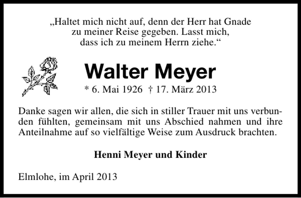 <p>„Haltet mich nicht auf, denn der Herr hat Gnade<br />zu meiner Reise gegeben. Lasst mich,<br />dass ich zu meinem Herrn ziehe.“</p><p>Walter Meyer</p><p>* 6. Mai 1926 † 17. März 2013<br />Danke sagen wir allen, die sich in stiller Trauer mit uns verbunden fühlten, gemeinsam mit uns Abschied nahmen und ihre<br />Anteilnahme auf so vielfältige Weise zum Ausdruck brachten.<br />Henni Meyer und Kinder<br />Elmlohe, im April 2013</p>