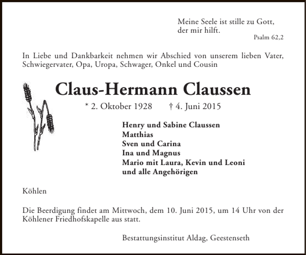 <p>Meine Seele ist stille zu Gott,<br />der mir hilft.</p><p>Psalm 62,2</p><p>In Liebe und Dankbarkeit nehmen wir Abschied von unserem lieben Vater,<br />Schwiegervater, Opa, Uropa, Schwager, Onkel und Cousin</p><p>Claus-Hermann Claussen<br />* 2. Oktober 1928</p><p>† 4. Juni 2015</p><p>Henry und Sabine Claussen<br />Matthias<br />Sven und Carina<br />Ina und Magnus<br />Mario mit Laura, Kevin und Leoni<br />und alle Angehörigen<br />Köhlen<br />Die Beerdigung findet am Mittwoch, dem 10. Juni 2015, um 14 Uhr von der<br />Köhlener Friedhofskapelle aus statt.<br />Bestattungsinstitut Aldag, Geestenseth</p>