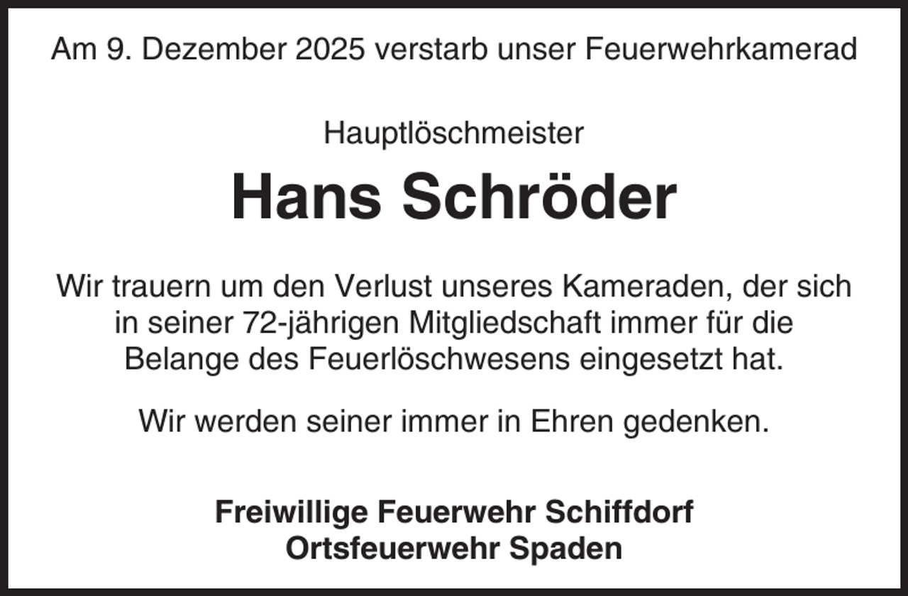 <p>Am 9. Dezember 2025 verstarb unser Feuerwehrkamerad<br />Hauptlöschmeister</p><p>Hans Schröder<br />Wir trauern um den Verlust unseres Kameraden, der sich<br />in seiner 72-jährigen Mitgliedschaft immer für die<br />Belange des Feuerlöschwesens eingesetzt hat.<br />Wir werden seiner immer in Ehren gedenken.<br />Freiwillige Feuerwehr Schiffdorf<br />Ortsfeuerwehr Spaden</p>