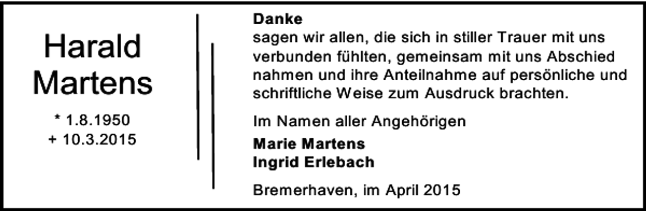 <p>Harald<br />Martens<br />* 1.8.1950<br />+ 10.3.2015</p><p>Danke<br />sagen wir allen, die sich in stiller Trauer mit uns<br />verbunden fühlten, gemeinsam mit uns Abschied<br />nahmen und ihre Anteilnahme auf persönliche und<br />schriftliche Weise zum Ausdruck brachten.<br />Im Namen aller Angehörigen<br />Marie Martens<br />Ingrid Erlebach<br />Bremerhaven, im April 2015</p>