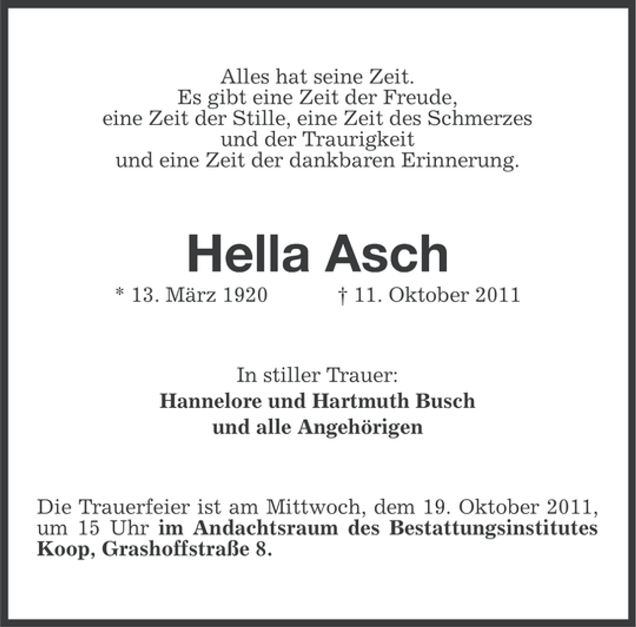 <p>Alles hat seine Zeit.<br />Es gibt eine Zeit der Freude,<br />eine Zeit der Stille, eine Zeit des Schmerzes<br />und der Traurigkeit<br />und eine Zeit der dankbaren Erinnerung.</p><p>Hella Asch<br />* 13. März 1920</p><p>† 11. Oktober 2011</p><p>In stiller Trauer:<br />Hannelore und Hartmuth Busch<br />und alle Angehörigen</p><p>Die Trauerfeier ist am Mittwoch, dem 19. Oktober 2011,<br />um 15 Uhr im Andachtsraum des Bestattungsinstitutes<br />Koop, Grashoffstraße 8.</p>