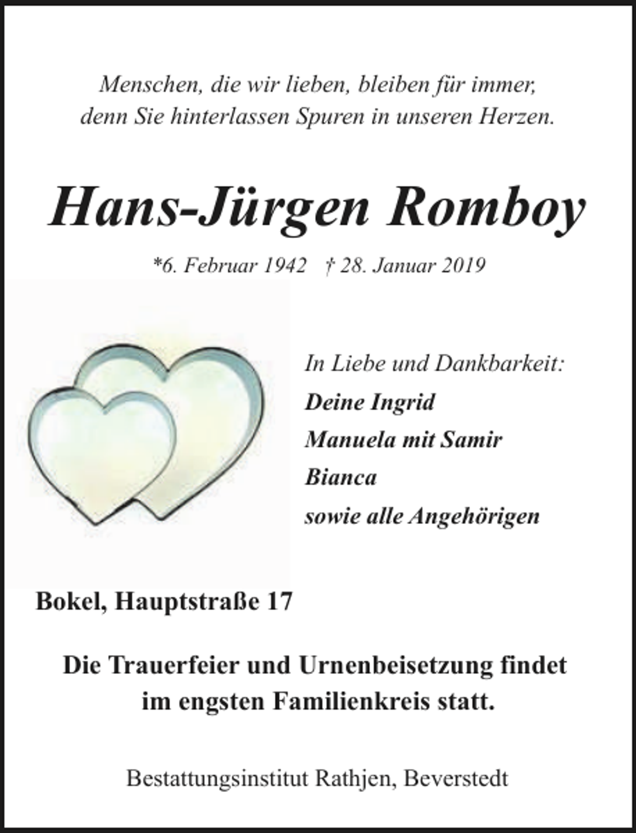 <p>Menschen, die wir lieben, bleiben für immer,<br />denn Sie hinterlassen Spuren in unseren Herzen.</p><p>Hans-Jürgen Romboy<br />*6. Februar 1942 † 28. Januar 2019</p><p>In Liebe und Dankbarkeit:<br />Deine Ingrid<br />Manuela mit Samir<br />Bianca<br />sowie alle Angehörigen</p><p>Bokel, Hauptstraße 17<br />Die Trauerfeier und Urnenbeisetzung findet<br />im engsten Familienkreis statt.<br />Bestattungsinstitut Rathjen, Beverstedt</p>