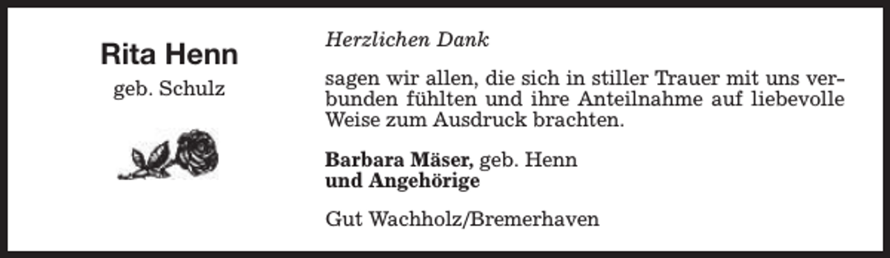 <p>Rita Henn<br />geb. Schulz</p><p>Herzlichen Dank<br />sagen wir allen, die sich in stiller Trauer mit uns verbunden fühlten und ihre Anteilnahme auf liebevolle<br />Weise zum Ausdruck brachten.<br />Barbara Mäser, geb. Henn<br />und Angehörige<br />Gut Wachholz/Bremerhaven</p>