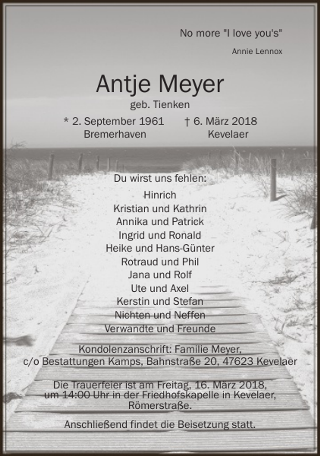 <p>No more "I love you's"<br />Annie Lennox</p><p>Antje Meyer</p><p>geb. Tienken<br />* 2. September 1961<br />† 6. März 2018<br />Bremerhaven<br />Kevelaer</p><p>Du wirst uns fehlen:<br />Hinrich<br />Kristian und Kathrin<br />Annika und Patrick<br />Ingrid und Ronald<br />Heike und Hans-Günter<br />Rotraud und Phil<br />Jana und Rolf<br />Ute und Axel<br />Kerstin und Stefan<br />Nichten und Neffen<br />Verwandte und Freunde<br />Kondolenzanschrift: Familie Meyer,<br />c/o Bestattungen Kamps, Bahnstraße 20, 47623 Kevelaer<br />Die Trauerfeier ist am Freitag, 16. März 2018,<br />um 14:00 Uhr in der Friedhofskapelle in Kevelaer,<br />Römerstraße.<br />Anschließend findet die Beisetzung statt.</p>