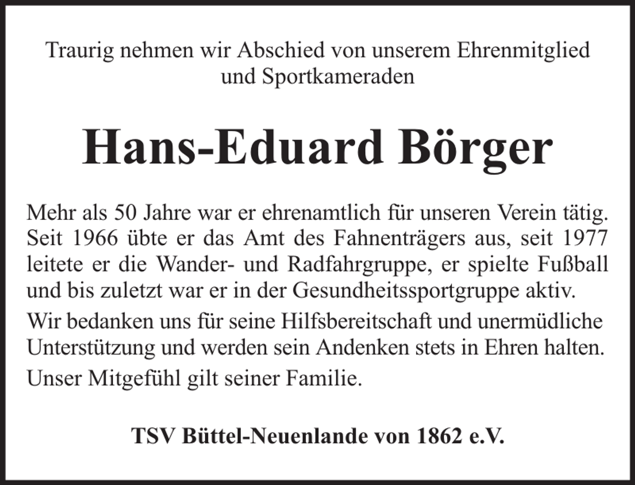 <p>Traurig nehmen wir Abschied von unserem Ehrenmitglied<br />und Sportkameraden</p><p>Hans-Eduard Börger<br />Mehr als 50 Jahre war er ehrenamtlich für unseren Verein tätig.<br />Seit 1966 übte er das Amt des Fahnenträgers aus, seit 1977<br />leitete er die Wander- und Radfahrgruppe, er spielte Fußball<br />und bis zuletzt war er in der Gesundheitssportgruppe aktiv.<br />Wir bedanken uns für seine Hilfsbereitschaft und unermüdliche<br />Unterstützung und werden sein Andenken stets in Ehren halten.<br />Unser Mitgefühl gilt seiner Familie.<br />TSV Büttel-Neuenlande von 1862 e.V.</p>