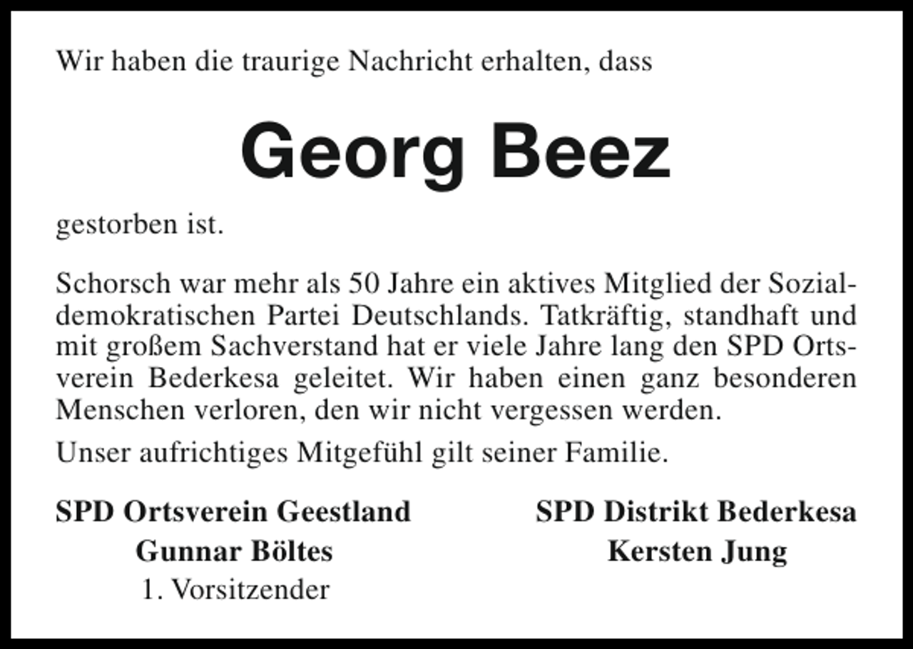 <p>Wir haben die traurige Nachricht erhalten, dass</p><p>gestorben ist.</p><p>Georg Beez</p><p>Schorsch war mehr als 50 Jahre ein aktives Mitglied der Sozialdemokratischen Partei Deutschlands. Tatkräftig, standhaft und<br />mit großem Sachverstand hat er viele Jahre lang den SPD Ortsverein Bederkesa geleitet. Wir haben einen ganz besonderen<br />Menschen verloren, den wir nicht vergessen werden.<br />Unser aufrichtiges Mitgefühl gilt seiner Familie.<br />SPD Ortsverein Geestland<br />Gunnar Böltes<br />1. Vorsitzender</p><p>SPD Distrikt Bederkesa<br />Kersten Jung</p>