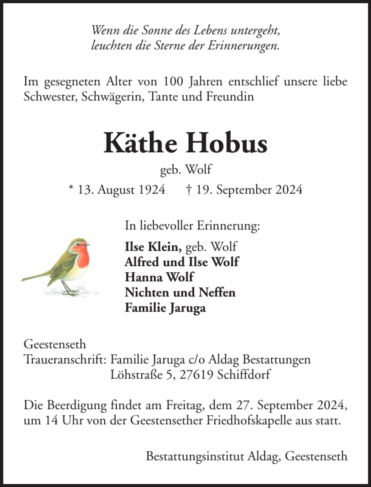 <p>Wenn die Sonne des Lebens untergeht,<br />leuchten die Sterne der Erinnerungen.<br />Im gesegneten Alter von 100 Jahren entschlief unsere liebe<br />Schwester, Schwägerin, Tante und Freundin</p><p>Käthe Hobus<br />geb. Wolf<br />* 13. August 1924 † 19. September 2024<br />In liebevoller Erinnerung:<br />Ilse Klein, geb. Wolf<br />Alfred und Ilse Wolf<br />Hanna Wolf<br />Nichten und Neffen<br />Familie Jaruga<br />Geestenseth<br />Traueranschrift: Familie Jaruga c/o Aldag Bestattungen<br />Löhstraße 5, 27619 Schiffdorf<br />Die Beerdigung findet am Freitag, dem 27. September 2024,<br />um 14 Uhr von der Geestensether Friedhofskapelle aus statt.<br />Bestattungsinstitut Aldag, Geestenseth</p>