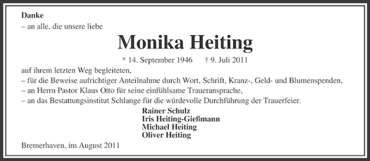 <p>Danke<br />– an alle, die unsere liebe</p><p>Monika Heiting<br />* 14. September 1946 † 9. Juli 2011<br />auf ihrem letzten Weg begleiteten,<br />– für die Beweise aufrichtiger Anteilnahme durch Wort, Schrift, Kranz-, Geld- und Blumenspenden,<br />– an Herrn Pastor Klaus Otto für seine einfühlsame Traueransprache,<br />– an das Bestattungsinstitut Schlange für die würdevolle Durchführung der Trauerfeier.<br />Rainer Schulz<br />Iris Heiting-Gießmann<br />Michael Heiting<br />Oliver Heiting<br />Bremerhaven, im August 2011</p>