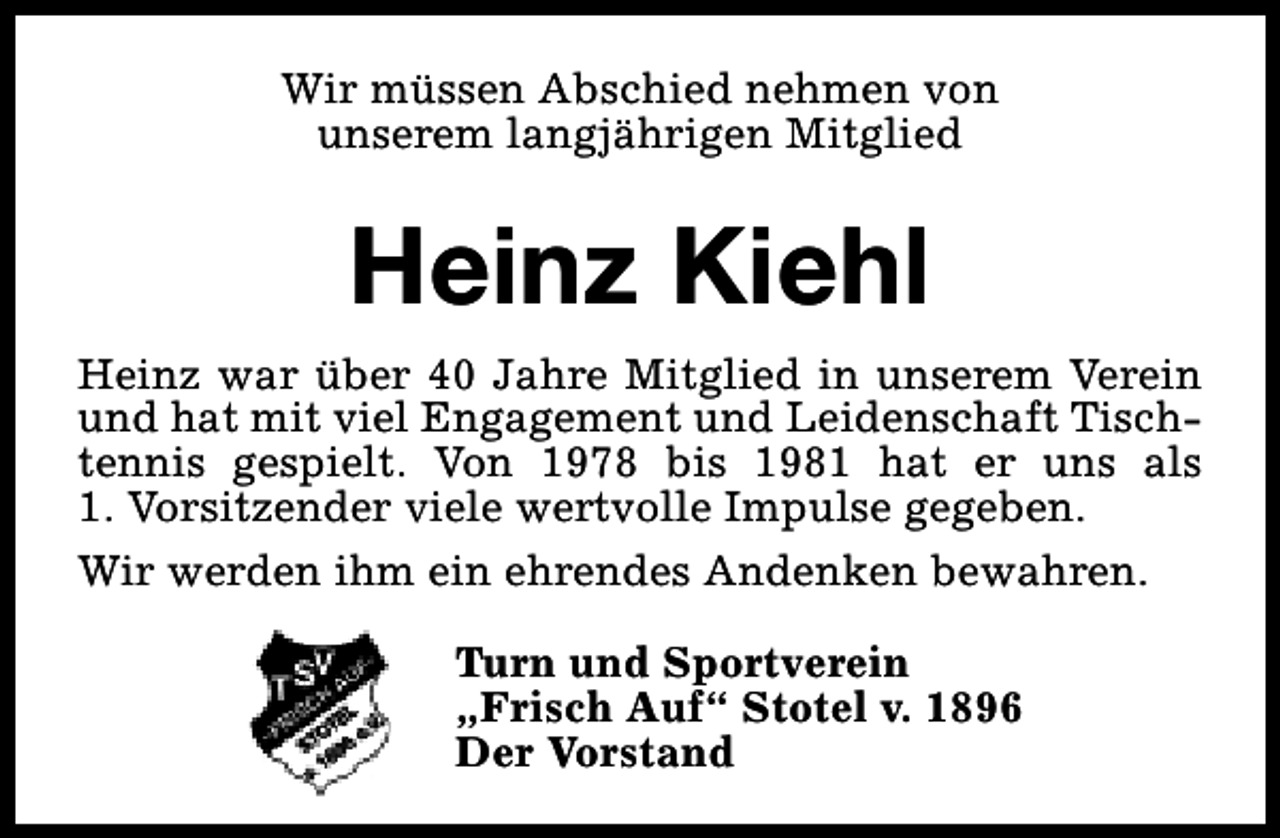 <p>Wir müssen Abschied nehmen von<br />unserem langjährigen Mitglied</p><p>Heinz Kiehl<br />Heinz war über 40 Jahre Mitglied in unserem Verein<br />und hat mit viel Engagement und Leidenschaft Tischtennis gespielt. Von 1978 bis 1981 hat er uns als<br />1. Vorsitzender viele wertvolle Impulse gegeben.<br />Wir werden ihm ein ehrendes Andenken bewahren.<br />Turn und Sportverein<br />„Frisch Auf“ Stotel v. 1896<br />Der Vorstand</p>